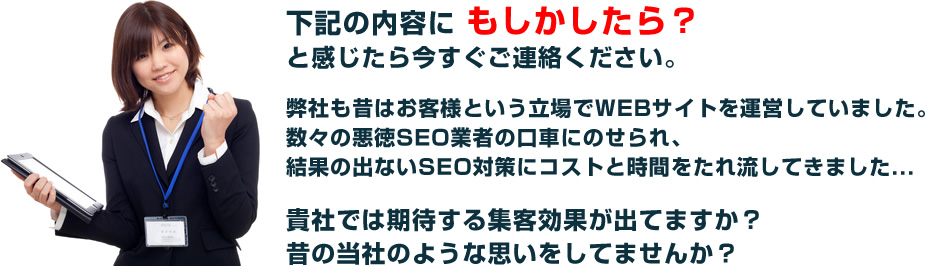 下記の内容に もしかしたら？と感じたら今すぐご連絡ください。弊社も昔はお客様という立場でWEBサイトを運営していました。数々の悪徳SEO業者の口車にのせられ、結果の出ないSEO対策にコストと時間をたれ流してきました...貴社では期待する集客効果が出てますか？昔の当社のような思いをしてませんか？