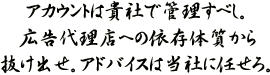 アカウントは貴社で管理すべし。広告代理店への依存体質から抜け出せ。アドバイスは当社に任せろ。